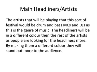 Main Headliners/Artists
The artists that will be playing that this sort of
festival would be drum and bass MCs and DJs as
this is the genre of music. The headliners will be
in a different colour then the rest of the artists
as people are looking for the headliners more.
By making them a different colour they will
stand out more to the audience.
 