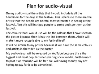 Plan for audio-visual
On my audio-visual the artists that I would include is all the
headliners for the days at the festival. This is because these are the
artists that the people are normal most interested in seeing at the
festival. Also this will intrigue people to come and see them at the
festival.
The colours that I would use will be the colours that I have used on
the poster because then it has the link between them. Also it will
make it more recognisable to my festival itself.
It will be similar to my poster because it will have the same colours
and artists in the video as the poster.
My audio-visual will be released on YouTube because this s the
biggest and most popular video sharing social media. Furthermore
to post it on YouTube will be free so I will saving money buy not
having to pay for it to be advertised.
 