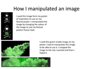 How I manipulated an image
I used this image form my poster
of inspiration to use on my
festival poster. I manipulated the
image by changing the colour of
the image to suit my festival
posters house style.
I used this green smoke image on my
poster. I had to manipulate this image
to be able to use it. I cropped the
image to the size I wanted and then I
faded it.
 