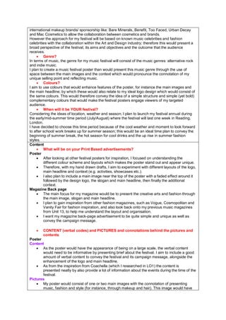 international makeup brands/ sponsorship like: Bare Minerals, Benefit, Too Faced, Urban Decay
and Mac Cosmetics to allow the collaboration between cosmetics and brands.
However the approach for my festival will be based on known music celebrities and fashion
celebrities with the collaboration within the Art and Design industry; therefore this would present a
broad perspective of the festival, its aims and objectives and the outcome that the audience
receives.
• Genre?
In terms of music, the genre for my music festival will consist of the music genres: alternative rock
and indie music.
I plan to create a music festival poster than would present this music genre through the use of
space between the main images and the context which would pronounce the connotation of my
unique selling point and reflecting music.
• Colours?
I aim to use colours that would enhance features of the poster, for instance the main images and
the main headline; by which these would also relate to my ideal logo design which would consist of
the same colours. This would therefore convey the idea of a simple structure and simple (yet bold)
complementary colours that would make the festival posters engage viewers of my targeted
audience.
• When will it be YOUR festival?
Considering the ideas of location, weather and season; I plan to launch my festival annual during
the early/mid-summer time period (July/August) where the festival will last one week in Reading,
London.
I have decided to choose this time period because of the cool weather and moment to look forward
to after school/ work breaks up for summer season; this would be an ideal time plan to convey the
beginning of summer break, the hot season for cool drinks and the up rise in summer fashion
styles.
Content
• What will be on your Print Based advertisements?
Poster
• After looking at other festival posters for inspiration, I focused on understanding the
different colour scheme and layouts which makes the poster stand out and appear unique.
• Therefore, with my hand drawn drafts, I aim to experiment with different layouts of the logo,
main headline and context (e.g. activities, showcases etc.).
• I also plan to include a main image near the top of the poster with a faded effect around it
followed by the design logo, the slogan and main headline, then finally the additional
context.
Magazine Back page
• The main focus for my magazine would be to present the creative arts and fashion through
the main image, slogan and main headline.
• I plan to gain inspiration from other fashion magazines, such as Vogue, Cosmopolitan and
Vanity Fair for fashion inspiration, and also look back onto my previous music magazines
from Unit 13, to help me understand the layout and organisation.
• I want my magazine back-page advertisement to be quite simple and unique as well as
convey the campaign message.
• CONTENT (verbal codes) and PICTURES and connotations behind the pictures and
contents
Poster
Content
• As the poster would have the appearance of being on a large scale, the verbal content
would need to be informative by presenting brief about the festival. I aim to include a good
amount of verbal content to convey the festival and its campaign message, alongside the
enhancement of the logo and main headline.
• As from the inspiration from Coachella (which I researched in LO1) the content is
presented neatly by also provide a lot of information about the events during the time of the
festival.
Pictures
• My poster would consist of one or two main images with the connotation of presenting
music, fashion and style (for instance, through makeup and hair). This image would have
 
