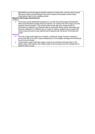 faded effect around the edge to therefore present no harsh lines, and the colours would
also have a large contrast between the colour scheme of the poster and the colour
combinations used in the modelling photos.
Magazine Back-page Advertisement
Content
• The content would specifically be placed on one side of the back-page advertisement
which would therefore enlarge other key features, for instance the main image, the main
headline and the strapline. The verbal content would also give a brief amount of
information by relating to my festival poster by having the same/ similar information yet
however presented in a different way; as I plan to create a magazine and a poster that
would convey the same music festival and its features with the launch of the day time
period.
Pictures
• The main image would either be a full body, a half body image, because I wanted to
convey the idea of my USP (unique selling point), the campaign message and the festival
focus of art and design.
• I would prefer using a half body image, as the focus would be narrowed down to the
fashion style of the clothes, the makeup skills to convey beauty and the headphones to
imply the idea of music.
 