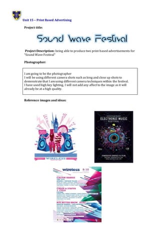 Unit 15 – Print Based Advertising
Project title:
Project Description: being able to produce two print based advertisements for
“Sound Wave Festival”
Photographer:
I am going to be the photographer
I will be using different camera shots such as long and close up shots to
demonstrate that I am using different camera techniques within the festival.
I have used high key lighting, I will not add any affect to the image as it will
already be at a high quality.
Reference images and ideas:
 
