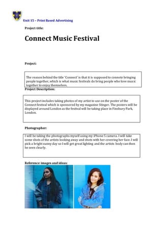 Unit 15 – Print Based Advertising
Project title:
Connect Music Festival
Project:
Project Description:
This project includes taking photos of my artist to use on the poster of the
Connect festival which is sponsored by my magazine Stinger. The posters will be
displayed around London as the festival will be taking place in Finsbury Park,
London.
Photographer:
I will be taking the photographs myself using my iPhone 5 camera. I will take
some shots of the artists looking away and shots with her covering her face. I will
pick a bright sunny day so I will get great lighting and the artists body can then
be seen clearly.
Reference images and ideas:
The reason behind the title ‘Connect’ is that it is supposed to connote bringing
people together, which is what music festivals do bring people who love music
together to enjoy themselves.
 