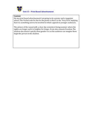 Unit 15 – Print Based Advertisement
Content
On my print based advertisement I am going to do a poster and a magazine
advert. The Verbal code for the for the poster is that it is the ‘Very First’ implying
that it is something new to be involved in which appeals to younger audiences.
The picture of the sunset with a clear sky connotes it being summer where the
nights are longer and it is brighter for longer. It can also connote freedom. The
shadow also doesn’t specify what gender it is so the audience can imagine them
begin the person in the shadow.
 