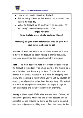 Unit 15 – Print Based Advertisement
 Have more people attend my festival
 Sell as many tickets as the festival can – Have it sold
out on the first day
 Make the festival as ‘lit’ and ‘wavy’ as possible – ‘lit’
and ‘wavy’ means having a good time
Target Audience
(Must include every single audience theory)
According to your NEW festival/tour who do you want
your target audience to be?
Maslow – I want my festival to be about ‘safety’ as I want
to have my festival be about having a drama-free, safe,
enjoyable experience that should appeal to everyone
Katz – The main topic on Katz that I want to focus on for
the festival is ‘entertain’. The whole point of the festival is to
be entertained and have a good time. This is what my
festival is all about. ‘Escapism’ is a form of escaping from
reality and entering a world where you’re just by yourself or
enjoying an alternative rather than the real thing. My festival
is a form of escapism as everyone can enjoy 3 days of
non-stop music and lit tunes enjoyed by everyone.
Hartley – Males aged 16-24 who are any form of class, all
ethnicities, primarily white and are of any descent can be
appealed to and enjoyed by them as this festival is about
everyone enjoying everything around from the music to the
 
