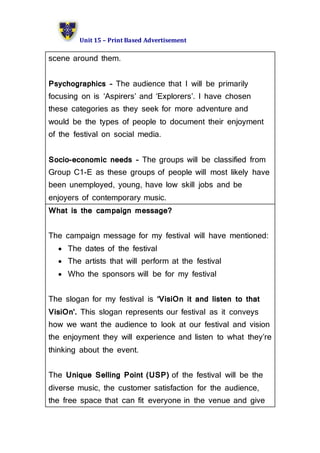 Unit 15 – Print Based Advertisement
scene around them.
Psychographics – The audience that I will be primarily
focusing on is ‘Aspirers’ and ‘Explorers’. I have chosen
these categories as they seek for more adventure and
would be the types of people to document their enjoyment
of the festival on social media.
Socio-economic needs – The groups will be classified from
Group C1-E as these groups of people will most likely have
been unemployed, young, have low skill jobs and be
enjoyers of contemporary music.
What is the campaign message?
The campaign message for my festival will have mentioned:
 The dates of the festival
 The artists that will perform at the festival
 Who the sponsors will be for my festival
The slogan for my festival is ‘VisiOn it and listen to that
VisiOn’. This slogan represents our festival as it conveys
how we want the audience to look at our festival and vision
the enjoyment they will experience and listen to what they’re
thinking about the event.
The Unique Selling Point (USP) of the festival will be the
diverse music, the customer satisfaction for the audience,
the free space that can fit everyone in the venue and give
 