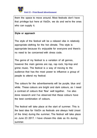 Unit 15 – Print Based Advertisement
them the space to move around. Most festivals don’t have
that privilege but here at VisiOn, we do and we’re the ones
who can supply it.
Style or approach
The style of the festival will be a relaxed vibe in relatively
appropriate clothing for the hot climate. This style is
appropriate because it’s enjoyable for everyone and there’s
no need to be concerned with dress code.
The genre of my festival is a variation of all genres,
however the main genres are rap, rap rock, hip-hop and
grime music. The festival is a way of moving to the
audience that has the most power to influence a group of
people to attend my festival.
The colours for the advertisements will be purple, blue and
white. These colours are bright and dark colours, as I need
a contrast of colours that ‘flow’ well together. I’ve also
done research and I’ve observed that these colours have
the best combination of colours.
The festival will take place at the start of summer. This is
the best idea for VisiOn as festivals are always held (most
of the time) during the summer; The festival will take place
on June 23 2017. I have chosen this date as it’s during
summer.
 