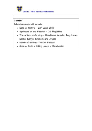 Unit 15 – Print Based Advertisement
Content
Advertisements will include:
 Date of festival – 23rd
June 2017
 Sponsors of the Festival – GE Magazine
 The artists performing – Headliners include: Tory Lanez,
Drake, Kanye, Eminem and J-Cole
 Name of festival – VisiOn Festival
 Area of festival taking place - Manchester
 