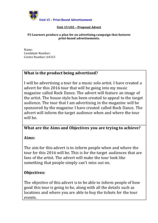 Unit 15 – Print Based Advertisement
Unit 15 LO2 – Proposal Advert
P2 Learners produce a plan for an advertising campaign that features
print-based advertisements.
Name:
Candidate Number:
Centre Number: 64315
What is the product being advertised?
I will be advertising a tour for a music solo artist. I have created a
advert for this 2016 tour that will be going into my music
magazine called Rock Dance. The advert will feature an image of
the artist. The house style has been created to appeal to the target
audience. The tour that I am advertising in the magazine will be
sponsored by the magazine I have created called Rock Dance. The
advert will inform the target audience when and where the tour
will be.
What are the Aims and Objectives you are trying to achieve?
Aims:
The aim for this advert is to inform people when and where the
tour for this 2016 will be. This is for the target audiences that are
fans of the artist. The advert will make the tour look like
something that people simply can’t miss out on.
Objectives:
The objective of this advert is to be able to inform people of how
good this tour is going to be, along with all the details such as
locations and where you are able to buy the tickets for the tour
events.
 