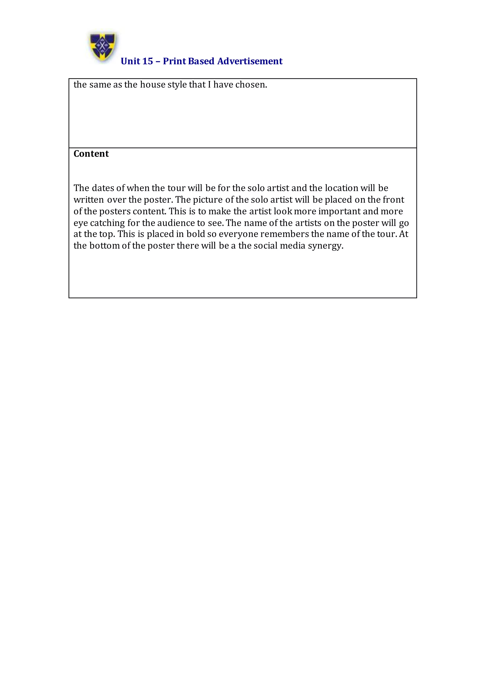 Unit 15 – Print Based Advertisement
the same as the house style that I have chosen.
Content
The dates of when the tour will be for the solo artist and the location will be
written over the poster. The picture of the solo artist will be placed on the front
of the posters content. This is to make the artist look more important and more
eye catching for the audience to see. The name of the artists on the poster will go
at the top. This is placed in bold so everyone remembers the name of the tour. At
the bottom of the poster there will be a the social media synergy.
 