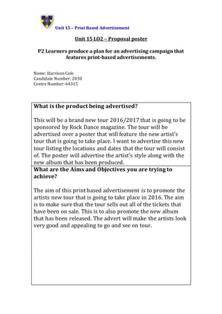 Unit 15 – Print Based Advertisement
Unit 15 LO2 – Proposal poster
P2 Learners produce a plan for an advertising campaign that
features print-based advertisements.
Name: Harrison Cole
Candidate Number: 2030
Centre Number: 64315
What is the product being advertised?
This will be a brand new tour 2016/2017 that is going to be
sponsored by Rock Dance magazine. The tour will be
advertised over a poster that will feature the new artist’s
tour that is going to take place. I want to advertise this new
tour listing the locations and dates that the tour will consist
of. The poster will advertise the artist’s style along with the
new album that has been produced.
What are the Aims and Objectives you are trying to
achieve?
The aim of this print based advertisement is to promote the
artists new tour that is going to take place in 2016. The aim
is to make sure that the tour sells out all of the tickets that
have been on sale. This is to also promote the new album
that has been released. The advert will make the artists look
very good and appealing to go and see on tour.
 