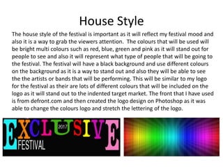 House Style
The house style of the festival is important as it will reflect my festival mood and
also it is a way to grab the viewers attention. The colours that will be used will
be bright multi colours such as red, blue, green and pink as it will stand out for
people to see and also it will represent what type of people that will be going to
the festival. The festival will have a black background and use different colours
on the background as it is a way to stand out and also they will be able to see
the the artists or bands that will be performing. This will be similar to my logo
for the festival as their are lots of different colours that will be included on the
logo as it will stand out to the indented target market. The front that I have used
is from defront.com and then created the logo design on Photoshop as it was
able to change the colours logo and stretch the lettering of the logo.
 