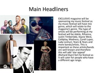 Main Headliners
EXCLUSIVE magazine will be
sponsoring my music festival as
my music festival will have mix
genre, which will relate to the
magazine’s genre. The type of
artists will be performing at my
festival will be Adele, Rihanna,
Justin Timberlake, Kayne West,
Coldplay, Madness, Cyndi Luper,
Lady Leshurr, Years & Years and
more bands/artists. This is
important as these artists/bands
are well known and therefore
this will add ‘star appeal’
(Richard Dyer) fort he festival as
it will cater for people who have
a different age range.
 