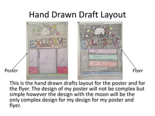 Hand Drawn Draft Layout
This is the hand drawn drafts layout for the poster and for
the flyer. The design of my poster will not be complex but
simple however the design with the moon will be the
only complex design for my design for my poster and
flyer.
Poster Flyer
 