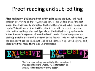 Proof-reading and sub-editing
After making my poster and flyer for my print based product, I will read
through everything so that it will make sense. This will be one of the last
stages that I will have to do before finalising the product to be release to the
public. This will mean that I will be able to check if I have put the correct
information on the poster and flyer about the festival for my audience to
know. Some of the potential mistake that I could make on the poster are
spelling mistake, date or the location of the festival. This will reflect badly on
the company because this could lead to big confusion about the festival and
therefore it will make them look unprofessional
This is an example of one mistake I have made as I
miss spelt the word EXCLUSIVE as I forgotten to
add a C in the first draft of my poster.
 