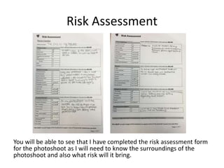 Risk Assessment
You will be able to see that I have completed the risk assessment form
for the photoshoot as I will need to know the surroundings of the
photoshoot and also what risk will it bring.
 