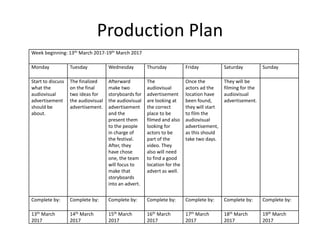 Production Plan
Week beginning: 13th March 2017-19th March 2017
Monday Tuesday Wednesday Thursday Friday Saturday Sunday
Start to discuss
what the
audiovisual
advertisement
should be
about.
The finalized
on the final
two ideas for
the audiovisual
advertisement.
Afterward
make two
storyboards for
the audiovisual
advertisement
and the
present them
to the people
in charge of
the festival.
After, they
have chose
one, the team
will focus to
make that
storyboards
into an advert.
The
audiovisual
advertisement
are looking at
the correct
place to be
filmed and also
looking for
actors to be
part of the
video. They
also will need
to find a good
location for the
advert as well.
Once the
actors ad the
location have
been found,
they will start
to film the
audiovisual
advertisement,
as this should
take two days.
They will be
filming for the
audiovisual
advertisement.
Complete by: Complete by: Complete by: Complete by: Complete by: Complete by: Complete by:
13th March
2017
14th March
2017
15th March
2017
16th March
2017
17th March
2017
18th March
2017
19th March
2017
 
