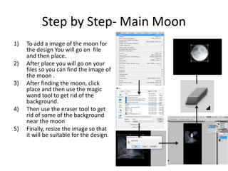 Step by Step- Main Moon
1) To add a image of the moon for
the design You will go on file
and then place.
2) After place you will go on your
files so you can find the image of
the moon .
3) After finding the moon, click
place and then use the magic
wand tool to get rid of the
background.
4) Then use the eraser tool to get
rid of some of the background
near the moon
5) Finally, resize the image so that
it will be suitable for the design.
 