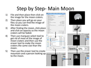Step by Step- Main Moon
1) File and then place then click on
the image for the moon craters.
2) Then place you will go on your
files so you can find the image of
the moon craters.
3) After finding the moon, click place
and click on opacity so the moon
craters will be faded.
4) Then use marquee select tool to
get rid of most of the image of
moon craters and then use the
eraser tool to make the moon
craters the same size than the
moon.
5) Then use the eraser tool to create
mountain and a person looking up
to the moon.
 