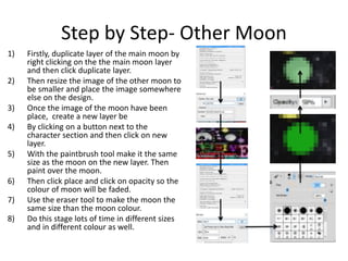 Step by Step- Other Moon
1) Firstly, duplicate layer of the main moon by
right clicking on the the main moon layer
and then click duplicate layer.
2) Then resize the image of the other moon to
be smaller and place the image somewhere
else on the design.
3) Once the image of the moon have been
place, create a new layer be
4) By clicking on a button next to the
character section and then click on new
layer.
5) With the paintbrush tool make it the same
size as the moon on the new layer. Then
paint over the moon.
6) Then click place and click on opacity so the
colour of moon will be faded.
7) Use the eraser tool to make the moon the
same size than the moon colour.
8) Do this stage lots of time in different sizes
and in different colour as well.
 