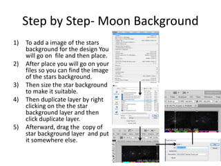 Step by Step- Moon Background
1) To add a image of the stars
background for the design You
will go on file and then place.
2) After place you will go on your
files so you can find the image
of the stars background.
3) Then size the star background
to make it suitable.
4) Then duplicate layer by right
clicking on the the star
background layer and then
click duplicate layer.
5) Afterward, drag the copy of
star background layer and put
it somewhere else.
 