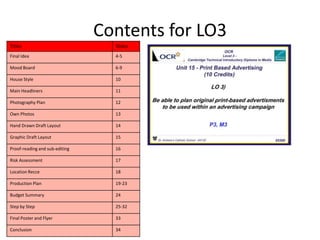 Contents for LO3
Titles Slides
Final Idea 4-5
Mood Board 6-9
House Style 10
Main Headliners 11
Photography Plan 12
Own Photos 13
Hand Drawn Draft Layout 14
Graphic Draft Layout 15
Proof-reading and sub-editing 16
Risk Assessment 17
Location Recce 18
Production Plan 19-23
Budget Summary 24
Step by Step 25-32
Final Poster and Flyer 33
Conclusion 34
 