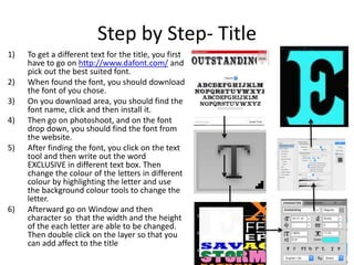 Step by Step- Title
1) To get a different text for the title, you first
have to go on http://www.dafont.com/ and
pick out the best suited font.
2) When found the font, you should download
the font of you chose.
3) On you download area, you should find the
font name, click and then install it.
4) Then go on photoshoot, and on the font
drop down, you should find the font from
the website.
5) After finding the font, you click on the text
tool and then write out the word
EXCLUSIVE in different text box. Then
change the colour of the letters in different
colour by highlighting the letter and use
the background colour tools to change the
letter.
6) Afterward go on Window and then
character so that the width and the height
of the each letter are able to be changed.
Then double click on the layer so that you
can add affect to the title
 