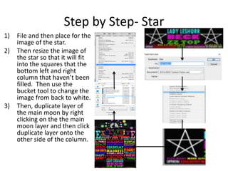 Step by Step- Star
1) File and then place for the
image of the star.
2) Then resize the image of
the star so that it will fit
into the squares that the
bottom left and right
column that haven’t been
filled. Then use the
bucket tool to change the
image from back to white.
3) Then, duplicate layer of
the main moon by right
clicking on the the main
moon layer and then click
duplicate layer onto the
other side of the column.
 