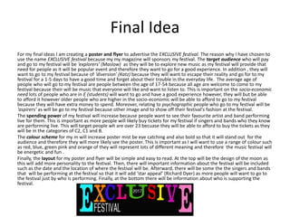 Final Idea
For my final ideas I am creating a poster and flyer to advertise the EXCLUSIVE festival. The reason why I have chosen to
use the name EXCLUSIVE festival because my my magazine will sponsors my festival. The target audience who will pay
and go to my festival will be ‘explorers’ (Maslow) as they will be to explore new music as my festival will provide that
need for people as it will be popular event and therefore they want to go for a good experience. In addition , they will
want to go to my festival because of ‘diversion’ (Katz) because they will want to escape their reality and go for to my
festival for a 1-5 days to have a good time and forget about their trouble in the everyday life. The average age of
people who will go to my festival are people between the age of 17-54 because all age are welcome to come to my
festival because their will be music that everyone will like and want to listen to. This is important on the socio-economic
need lots of people who are in E (students) will want to go and have a good experience however, they will but be able
to afford it however older people who are higher in the socio-economic will be able to afford to go to my festival
because they will have extra money to spend. Moreover, relating to psychographic people who go to my festival will be
‘aspirers’ as will be go to my festival because other image and to show off their festival's fashion at the festival.
The spending power of my festival will increase because people want to see their favourite artist and band performing
live for them. This is important as more people will likely buy tickets for my festival if singers and bands who they know
are performing live. This will target people wh are over 23 becuase they will be able to afford to buy the tickets as they
will be in the categories of C2, C1 and B.
The colour scheme for my m will increase poster mist be eye catching and also bold so that it will stand out for the
audience and therefore they will more likely see the poster. This is important as I will want to use a range of colour such
as red, blue, green pink and orange of they will represent lots of different meaning and therefore the music festival will
be energetic and fun .
Finally, the layout for my poster and flyer will be simple and easy to read. At the top will be the design of the moon as
this will add more personality to the festival. Then, there will important information about the festival will be included
such as the date and the location of where the festival will be. Afterward, there will be some the the singers and bands
that will be performing at the festival so that it will add ‘star appeal’ (Richard Dyer) as more people will want to go to
the festival just by who is performing. Finally, at the bottom there will be information about who is supporting the
festival.
 