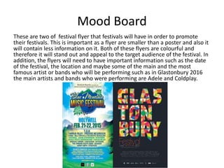 Mood Board
These are two of festival flyer that festivals will have in order to promote
their festivals. This is important as a flyer are smaller than a poster and also it
will contain less information on it. Both of these flyers are colourful and
therefore it will stand out and appeal to the target audience of the festival. In
addition, the flyers will need to have important information such as the date
of the festival, the location and maybe some of the main and the most
famous artist or bands who will be performing such as in Glastonbury 2016
the main artists and bands who were performing are Adele and Coldplay.
 