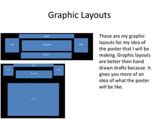 Graphic Layouts
These are my graphic
layouts for my idea of
the poster that I will be
making. Graphic layouts
are better then hand
drawn drafts because it
gives you more of an
idea of what the poster
will be like.
 