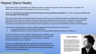 Steve Neale’s theory of Similarities and Difference where he states that all genres contain the elements of repetition and
difference; although difference is essential in the economy of genre.
Stating that ‘Genre does not refer just to the film type but to the spectators expectations’, as well as suggesting ‘Genres are
about spectator-text relationship’
Both these quotes imply that the Neale’s theory focuses on how much a film subverts the genres’ conventions and stereotypes;
where the film must subvert convention enough to therefore be considered as unique and not a replication of the existing film.
Additionally, Neale states that the film and its genre can be defined by how much conformation to its genres’ individual
conventions and stereotypes where the film must match the genres’ conventions and is identified as being a part of that genre.
In terms of the Hollywood generic regime, Neales suggests that they should perform two functions
1. To guarantee pleasure and meaning for the audience
2. To offset financial risks in the film production by providing collateral against innovation and difference
Popular cinemas rely on their audience seeking pleasure in difference and
innovation for instance the recognition in familiar elements and how those
elements are linked in an unfamiliar way or a way that is considered
unfamiliar elements may be introduced.
Genre is constituted by specific systems of expectations and
hypothesis which spectators bring with them to the cinema and
which and which interact with the films themselves during the
course of the viewing process.
Repeat (Steve Neale)
https://revisionworld.com/a2-level-level-revision/media-studies-level-revision/genre-theory
 