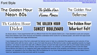 Font Style
https://www.designhill.com/design-blog/50-logo-fonts-every-designer-should-know-about/
https://www.dafont.com
As shown above, I have experimented with six different fonts from the website Dafont.com. I have decided to work and compare
these fonts between each other because and therefore understand which works for my festival poster, and which font style would
work for my magazine back page advertisement.
I have displayed the name of the font underneath the festival name to help me understand the appearance and outcome of how
the font style works with the name; I plan to use a font style that gives an 90s feel but is also visually appealing towards my target
audience. I am drawn to each font style with a different opinion as each font style would work with my print based media products
as this would depend on my colour scheme, layout and images used in my products. I am particularly drawn to the font styles
Hanna Monica and Didot for my magazine back page advertisement because of the simplicity and boldness in the text outcome,
whereas I am appealed to the font styles Neon 80s and Bellerose for my music festival poster because of how the letters have a
‘stand out’ appearance to them and work well for my poster.
 
