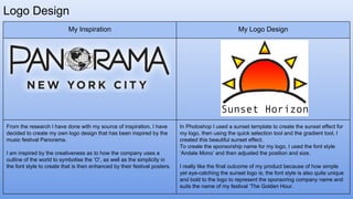 Logo Design
My Inspiration My Logo Design
From the research I have done with my source of inspiration, I have
decided to create my own logo design that has been inspired by the
music festival Panorama.
I am inspired by the creativeness as to how the company uses a
outline of the world to symbolise the ‘O’, as well as the simplicity in
the font style to create that is then enhanced by their festival posters.
In Photoshop I used a sunset template to create the sunset effect for
my logo, then using the quick selection tool and the gradient tool, I
created this beautiful sunset effect.
To create the sponsorship name for my logo, I used the font style
‘Andale Mono’ and then adjusted the position and size.
I really like the final outcome of my product because of how simple
yet eye-catching the sunset logo is; the font style is also quite unique
and bold to the logo to represent the sponsoring company name and
suits the name of my festival ‘The Golden Hour.
 