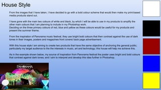 House Style
From the images that I have taken, I have decided to go with a bold colour scheme that would then make my print-based
media products stand out.
I have gone with the main two colours of white and black, by which I will be able to use in my products to amplify the
other main colours that I am planning to include in my Photoshop work.
Deciding on the three primary colours of red, blue and yellow as these colours would be useful for my products and
present the summer theme.
From the inspiration of Panorama music festival, they use bright bold colours that then contrast against the use of dark
tones in their images, posters and magazines front covers/ back page advertisement.
With this house style I am aiming to create two products that have the same objective of anchoring the general public;
particularly my target audience to the the interests in music, art and technology; this house will help me achieve this.
As in the example shown below, my source of inspiration from Panorama festival the poster uses bright and bold colours
that contrast against dark tones; and I aim to interpret and develop this idea further in Photoshop.
 