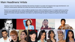 Main Headliners/ Artists
Keeping in mind on the artists and celebrities that would be included in my poster and magazine back page advertisement, I am
aiming to include popular celebrities and artists that would be well-known by today’s generation.
My aim to is to experiment with a variety of different globally known artists to therefore anchor in my target audience as well as
include names that would suit my summer festival theme; however my summer festival is based on beauty and creativity and
therefore the artists and guest celebrities must relate to my festival through the types of songs and the genre that their songs
have.
 