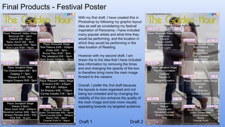 Final Products - Festival Poster
Draft 1 Draft 2
With my first draft, I have created this in
Photoshop by following my graphic layout
idea as well as considering my festival
inspiration of Panorama. I have included
many popular artists and what time they
would be performing, and the location in
which they would be performing in the
idea location of Reading.
However with my second draft, I am
drawn the to the idea that I have included
less information by removing the times
and and changing the opacity of the box
to therefore bring more the main image
forward to the viewers.
Overall, I prefer the 2nd draft because
the layouts is more organised and not
being too crowded and by changing the
visibility of the box enhance the quality of
the main image and look more visually
appealing towards my targeted audience.
 