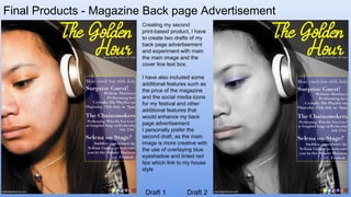 Final Products - Magazine Back page Advertisement
Draft 1 Draft 2
Creating my second
print-based product, I have
to create two drafts of my
back page advertisement
and experiment with main
the main image and the
cover line text box.
I have also included some
additional features such as
the price of the magazine
and the social media icons
for my festival and other
additional features that
would enhance my back
page advertisement
I personally prefer the
second draft, as the main
image is more creative with
the use of overlaying blue
eyeshadow and tinted red
lips which link to my house
style
 