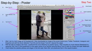 Step-by-Step - Poster Step Two
1. After I set my main image as my background, I then downloaded an image of the social media icons: Twitter, Facebook, Instagram and
Snapchat and with the Quick Selection Tool (W) and the Eraser Tool (E) I cleaned the edges
2. With the help of creating ruler lines, I positioned the icons following my graphic layout. I then included my music festival (Masthead) by
using the Text Tool (T) and positioned it in the upper centre of my canvas using the Move Tool (V) with my chosen font style ‘Bellerose’.
3. I then Added the website address and slogan in the font style ‘Neon 80s’ and positioned then in the require location.
❏ Move Tool (V)
❏ Quick Selection Tool
(W)
❏ Text Tool (T)
❏ Social Media Icon
Layers
❏ Masthead/ Festival
Name Layer
❏ Slogan Layer
❏ Ruler Guidelines
❏ Ruler Border
 