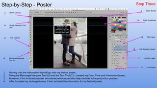 Step-by-Step - Poster Step Three
1. Moving onto the information that will go onto my festival poster.
2. Using the Rectangle Marquee Tool (U) and the Text Tool (T), I created my Date, Time and Information boxes.
3. However, I first included my ruler boundaries which would also help me later in the production process.
4. After I created my rectangle boxes, I then included the information for my festival poster.
❏ Quick Selection Tool
(W)
❏ Move Tool (V)
❏ Text Tool (T)
❏ Rectangle Marquee
Tool (U)
❏ Link Layers
❏ Text Box Layer
❏ Text Layer
❏ Link Between Layers
❏ Ruler Border
❏ Ruler Guidelines
 