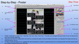 Step-by-Step - Poster Step Three
1. Finally I duplicated my Date Text + Date Box, Info Text + Box, Time Text + Time Box and changed the text of each to suit my festival and
look more visually appealing.
2. Using the Text Tool (T) I edited each text book by including the dates, times and festival information and adjusted the shape and size by
using the Move Tool (V)
3. To help me with the layout of my I created the ruler boundaries to create an organised layout for my festival poster and then saved it both
as a Adobe Photoshop file and a JPEG file.
❏ Quick Selection Tool
(W)
❏ Move Tool (V)
❏ Text Tool (T)
❏ Rectangle Marquee
Tool (U)
❏ Link Layers
❏ Text Box Layer
❏ Text Layer
❏ Link Between Layers
❏ Ruler Border
❏ Ruler Guidelines
 