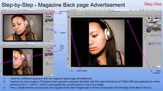 Step-by-Step - Magazine Back page Advertisement Step One
1. I went for a different approach with my magazine back page advertisement
2. I opened my main image in Photoshop then opened a separate template with the ideal dimensions of 1080x1460 and selected the entire
canvas (Cmd A + Cmd C + Cmd V) and pasted the canvas layout on top of my image.
3. Then, I positioned the canvas layer and cropped © the main image layer to fit the canvas layer with the help of the Move Tool (V).
❏ Move Tool
(V)
❏ Text
Tool
(T)
❏ Layers
❏ Ruler Border ❏ Ruler
Guideline
 
