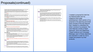 Proposals(continued)
I created a proposal for both the
my festival poster and my
magazine back page
advertisement. Each section of my
proposal is the planning and break
down process of the key features
that I needed to understand for
when I produce my products. The
main features consist of Style/
Approach, Aims and Objectives,
Target Audience and Campaign
Message; each of these objectives
are important in order for me to
create and present my final
products.
 