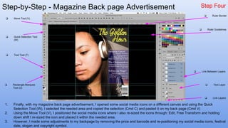 Step-by-Step - Magazine Back page Advertisement Step Four
1. Finally, with my magazine back page advertisement, I opened some social media icons on a different canvas and using the Quick
Selection Tool (W), I selected the needed area and copied the selection (Cmd C) and pasted it on my back page (Cmd V)
2. Using the Move Tool (V), I positioned the social media icons where I also re-sized the icons through: Edit, Free Transform and holding
down shift I re-sized the icon and placed it within the needed area.
3. However, I made some adjustments to my backpage by removing the price and barcode and re-positioning my social media icons, festival
date, slogan and copyright symbol.
❏ Quick Selection Tool
(W)
❏ Move Tool (V)
❏ Text Tool (T)
❏ Rectangle Marquee
Tool (U)
❏ Link Layers
❏ Text Layer
❏ Link Between Layers
❏ Ruler Border
❏ Ruler Guidelines
 