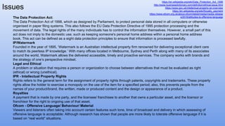 https://en.wikipedia.org/wiki/Data_Protection_Act_1998
http://www.businessdictionary.com/definition/ethical-issue.html
https://www.gov.uk/intellectual-property-an-overview
https://en.wikipedia.org/wiki/Royalty_payment
https://www.ofcom.org.uk/about-ofcom/latest/media/media-release
s/2016/attitudes-to-offensive-language
Issues
The Data Protection Act:
The Data Protection Act of 1998, which as designed by Parliament, to protect personal data stored in all computers or otherwise
organised in paper filing systems. This also follows the EU Data Protection Directive of 1995 protection processing and the
movement of data. The legal rights of the many individuals has to control the information themselves. However, a small part of this
act does not imply to the domestic use; such as keeping someone's personal home address within a personal home address
book. This act can be defined as a eight data protection principles to ensure that information is processed lawfully.
IP/Watermark
Founded in the year of 1895, ‘Watermark is an Australian intellectual property firm renowned for delivering exceptional client care
to match its peerless IP knowledge.’ With many offices located in Melbourne, Sydney and Perth along with many of its associates
around the world, Watermark allows the delivered accessible, timely and proactive services. The company works with brands and
the strategy of one’s perspective mindset.
Legal and Ethical
A problem or situation that requires a person or organization to choose between alternatives that must be evaluated as right
(ethical) or wrong (unethical).
IPR - Intellectual Property Rights
Rights refers to the general term for the assignment of property rights through patents, copyrights and trademarks. These property
rights allow the holder to exercise a monopoly on the use of the item for a specified period; also, this prevents people from the
names of your product/brand, the written, made or produced content and the design or appearance of a product.
Royalties
A payment that is made by one party, and the licensee/ franchisee to another that owns a particular asset, and the licensor or
franchisor for the right to ongoing use of that asset.
Ofcom - Offensive Language/ Behaviour/ Material
Viewers and listeners often taking into account certain features such tone, time of broadcast and delivery in which assessing of
offensive language is acceptable: Although research has shown that people are more likely to tolerate offensive language if it is
based on “real world” situations.
 