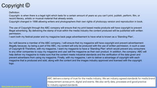 Copyright ©
Definition:
Copyright- is when there is a legal right which lasts for a certain amount of years so you can’t print, publish, perform, film, or
record literary, artistic or musical material that already exists.
Copyright changed in 1998 allowing writers and photographers their own rights of photocopy version and reproduction in book.
The use of Copyright through the ABC company will ensure that my print based media products will have copyright to prevent
illegal advertising. By delivering the stamp of trust within the media industry the content produced will be published with written
permission.
I want both my festival poster and my magazine back page advertisement to have what is known as a ‘Standing Plan’,
As I will become a member of the ABC company, I will ensure that my magazine will have copyright and prevent advertisement
illegally because, by being a part of the ABC, my content will only be produced with the use of written permission, in such a case
of Copyright © Therefore, with my magazine, I want my magazine to have a ‘Standing Plan’ which would prevent any consumers
to any other companies to copy my magazine and use/ sell the magazine as their own product. In addition, the company: ABC will
help deliver my magazine to make sure that the content meets industrial standards and the verification of the data given and
prevent advertisers from using my magazine. Finally, with my magazine, I aim to deliver a advantage of copyright with each
magazine that is produced and sold, along with the content and the images industry approved and licensed with the copyright
logo.
https://www.abc.org.uk/standards#rsgs
 
