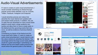 Audio-Visual Advertisements
If I were to create an audio-visual advertisement, I
would consider advertising my festival through
popular social media websites; such as Youtube,
Twitter, Facebook, Instagram and Snapchat
I would advertise pictures and videos that
advertise the music festival and updates both
print based media products. In addition, the use
of video that are advertised on many social media
platform would reach a large audience very
quickly and allow them to have a sneak peak on
the festival and the upcoming events that may
occur, as well as evidence of previous festival
events.
Considering my theme of the festival and the
house style that it follow, if I were to create an
audio-visual advertisement I would intend to use
the colour scheme to advertise the festival. The
advantage behind the large social media platform
would be a great advantage in advertising my
festival and the print based media products that
would entice the general public to the festival.
https://www.youtube.com/PanoramaNYC
https://www.instagram.com/PanoramaNYC/
https://twitter.com/search?src=typd&q=Panorama%20NYC
 
