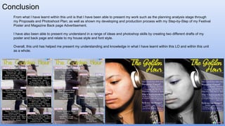Conclusion
From what I have learnt within this unit is that I have been able to present my work such as the planning analysis stage through
my Proposals and Photoshoot Plan; as well as shown my developing and production process with my Step-by-Step of my Festival
Poster and Magazine Back page Advertisement.
I have also been able to present my understand in a range of ideas and photoshop skills by creating two different drafts of my
poster and back page and relate to my house style and font style.
Overall, this unit has helped me present my understanding and knowledge in what I have learnt within this LO and within this unit
as a whole.
 