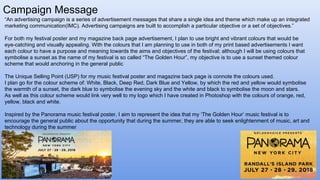 Campaign Message
“An advertising campaign is a series of advertisement messages that share a single idea and theme which make up an integrated
marketing communication(IMC). Advertising campaigns are built to accomplish a particular objective or a set of objectives.”
For both my festival poster and my magazine back page advertisement, I plan to use bright and vibrant colours that would be
eye-catching and visually appealing. With the colours that I am planning to use in both of my print based advertisements I want
each colour to have a purpose and meaning towards the aims and objectives of the festival; although I will be using colours that
symbolise a sunset as the name of my festival is so called “The Golden Hour”, my objective is to use a sunset themed colour
scheme that would anchoring in the general public
The Unique Selling Point (USP) for my music festival poster and magazine back page is connote the colours used.
I plan go for the colour scheme of: White, Black, Deep Red, Dark Blue and Yellow, by which the red and yellow would symbolise
the warmth of a sunset, the dark blue to symbolise the evening sky and the white and black to symbolise the moon and stars.
As well as this colour scheme would link very well to my logo which I have created in Photoshop with the colours of orange, red,
yellow, black and white.
Inspired by the Panorama music festival poster, I aim to represent the idea that my ‘The Golden Hour’ music festival is to
encourage the general public about the opportunity that during the summer, they are able to seek enlightenment of music, art and
technology during the summer
 
