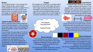 Print Based
Advertisement
-
Festival Poster
Logo Names
A specific logo name for my festival
poster would be focusing on ‘The
Golden Hour’ where the colours would
enhance the features within the poster.
My logo name would be engaging and
visually appealing through the font style
and layout on the page.
Slogan
For my festiva poster, I have chosen the
slogan ‘Sleep all day, party all night’’
I have decided on this as my slogan for my
festival poster as the name of the music
festival name is included and this would
encourage my targeted audience to the
advertisement.
Frequency
I have chosen the frequency of being a
yearly advertised print based media product;
where the event would take place during the
summer, and therefore the advertisement
would be produced and advertised at the
start of the year around mid-January.
Colour Schemes
Bold and contrasting colours that would enhance
the festival poster and make it stand out to my
targeted audience and engage the public.
I plan to use a mixture of both dark and light
colours in my advertisement.
I aim to use complementary colours that would
enhance the theme of the festival.
Target Audience/ Market
With my festival poster aimed at both the
male and female genders, I have chosen a
broad age range as this would engage the
likelihood between similar interests within
the festival.
I have chosen the age range of 18-35 for my
festival poster where this would allow the
possibility to interact and experience
entertainment through the festival.
Targeting the social grades of C1-E
because my music festival targets the
demographic to allow the relationship of
interests between a wide range of the
public.
Images
The background would have a gradient effect
that would cover the entire page; although a
main image would be included at the top or
the bottom of the festival poster that would
give life to the print based media product.
I plan to use a portrait as my main image for
my poster and links to the colour scheme.
Brand Identity
The marketing of my product would be
broad and have a strong base on the target
audience’s interests in music, fashion and
technology as well as benefit from the
experience.
The brand of the poster would have a strong
relationship with its target audience.
 